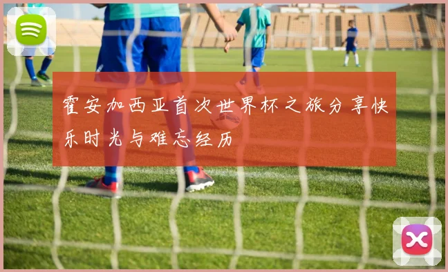 霍安加西亚首次世界杯之旅分享快乐时光与难忘经历
