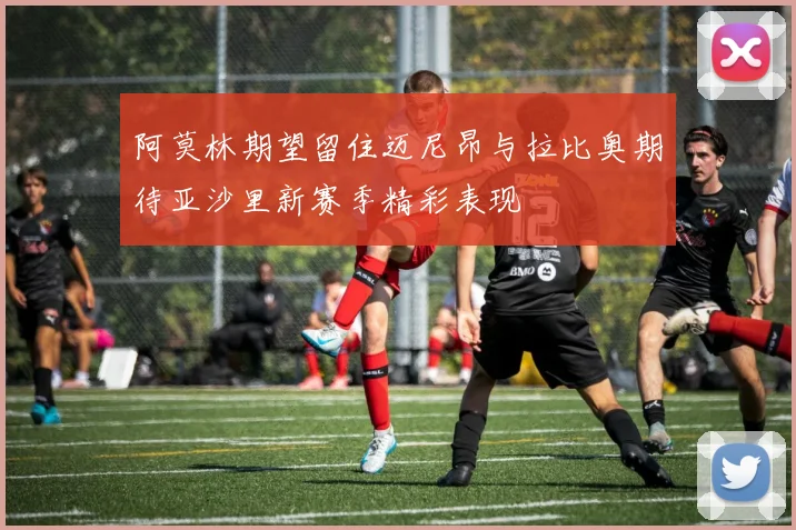 阿莫林期望留住迈尼昂与拉比奥期待亚沙里新赛季精彩表现