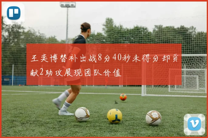 王奕博替补出战8分40秒未得分却贡献2助攻展现团队价值