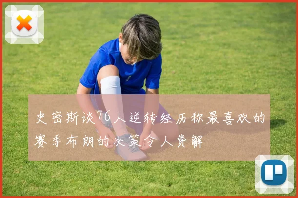 史密斯谈76人逆转经历称最喜欢的赛季布朗的决策令人费解