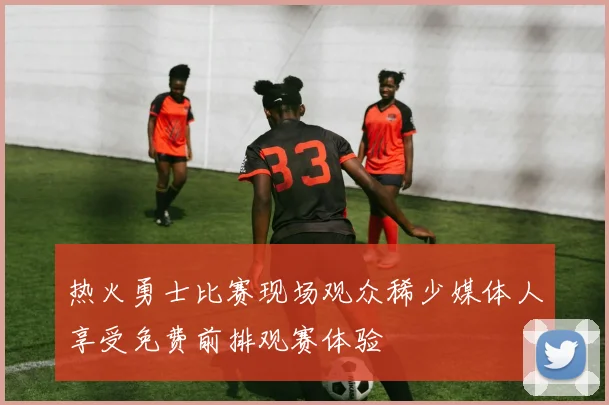 热火勇士比赛现场观众稀少媒体人享受免费前排观赛体验