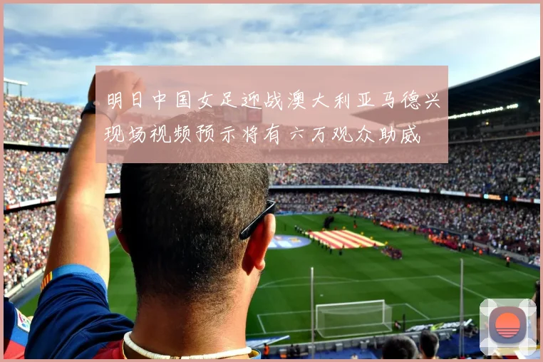 明日中国女足迎战澳大利亚马德兴现场视频预示将有六万观众助威
