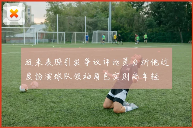 近来表现引发争议评论员分析他过度扮演球队领袖角色实则尚年轻