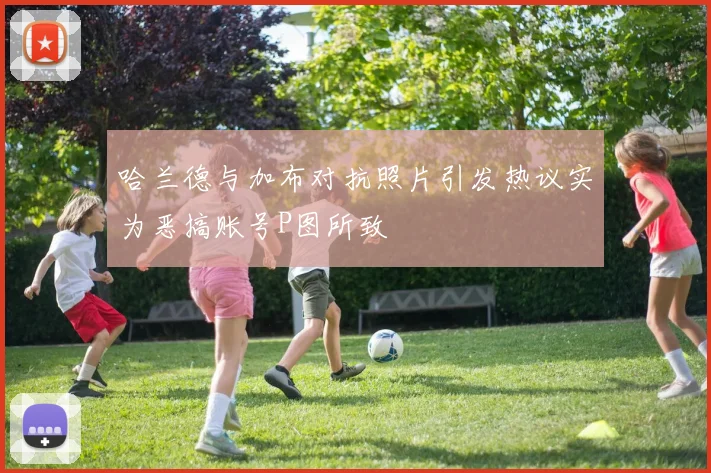 哈兰德与加布对抗照片引发热议实为恶搞账号P图所致