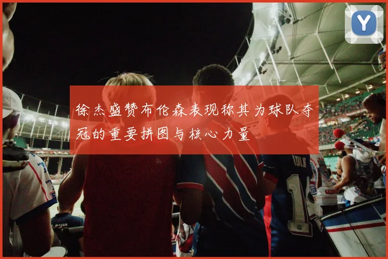 徐杰盛赞布伦森表现称其为球队夺冠的重要拼图与核心力量