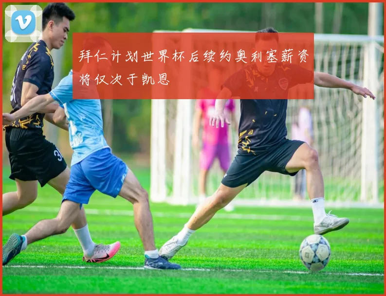 拜仁计划世界杯后续约奥利塞薪资将仅次于凯恩