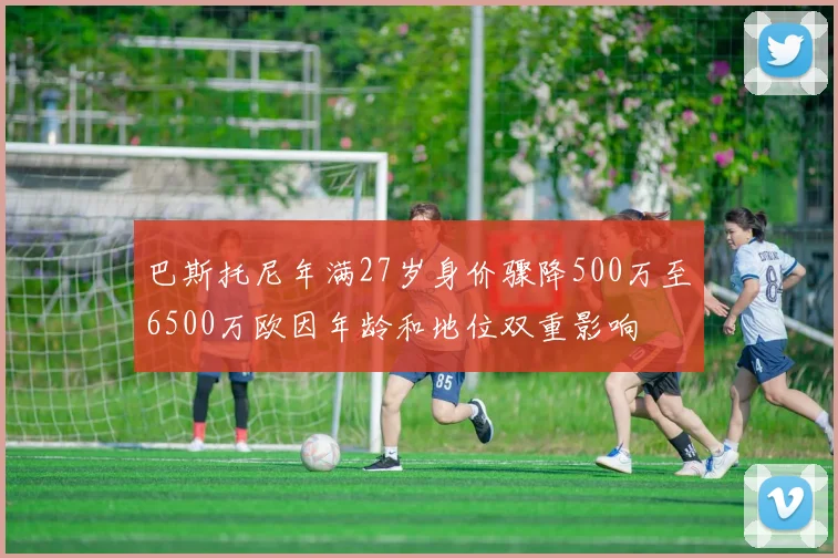巴斯托尼年满27岁身价骤降500万至6500万欧因年龄和地位双重影响