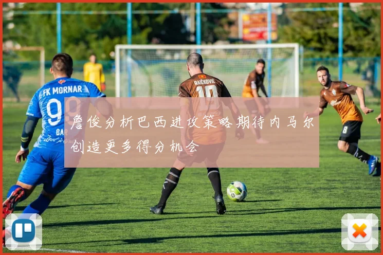 詹俊分析巴西进攻策略期待内马尔创造更多得分机会