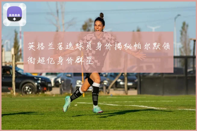 英格兰落选球员身价揭秘帕尔默领衔超亿身价群星