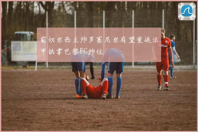 前切尔西主帅罗塞尼尔有望重返法甲执掌巴黎FC帅位