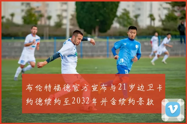 布伦特福德官方宣布与21岁边卫卡约德续约至2032年并含续约条款