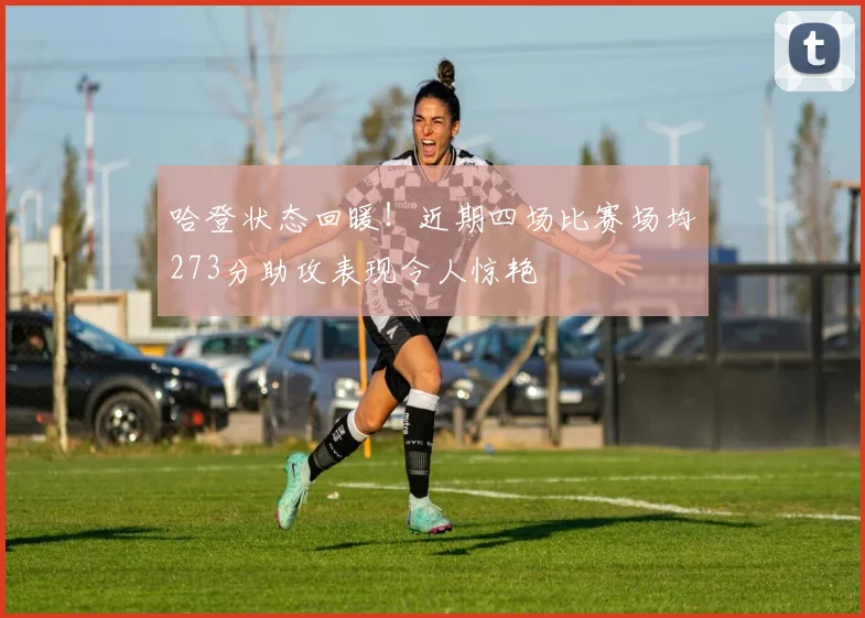 哈登状态回暖！近期四场比赛场均273分助攻表现令人惊艳