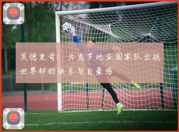 莫德里奇：为克罗地亚国家队出战世界杯的快乐与自豪感