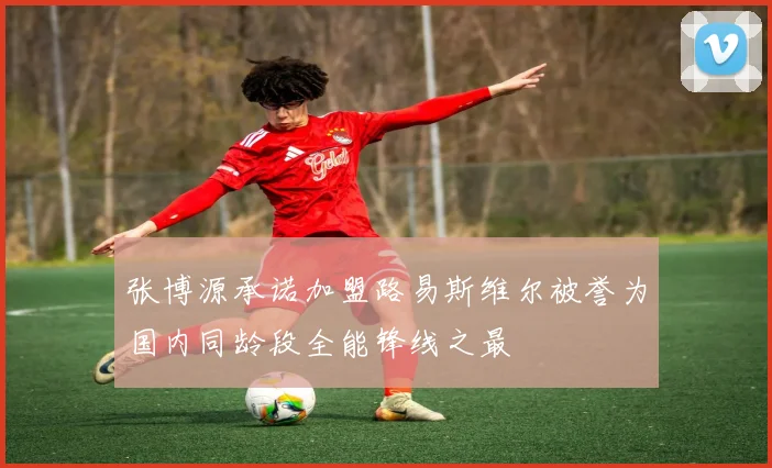 张博源承诺加盟路易斯维尔被誉为国内同龄段全能锋线之最