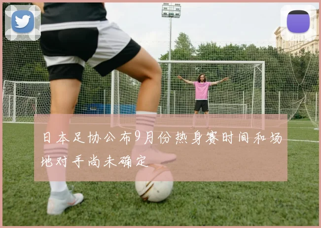 日本足协公布9月份热身赛时间和场地对手尚未确定