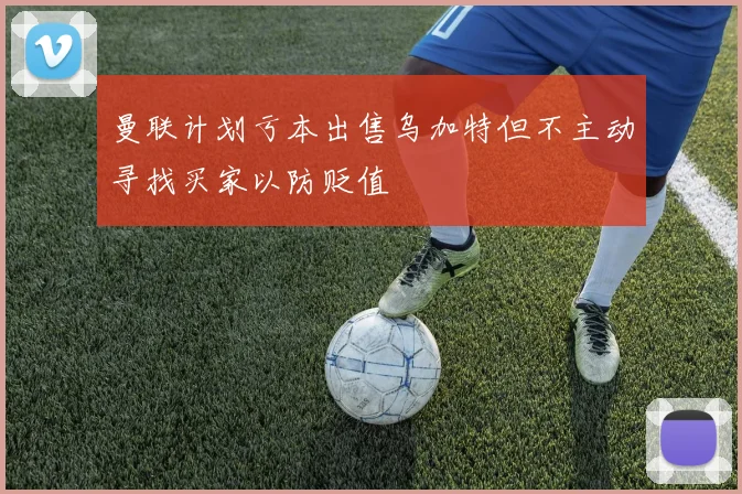 曼联计划亏本出售乌加特但不主动寻找买家以防贬值