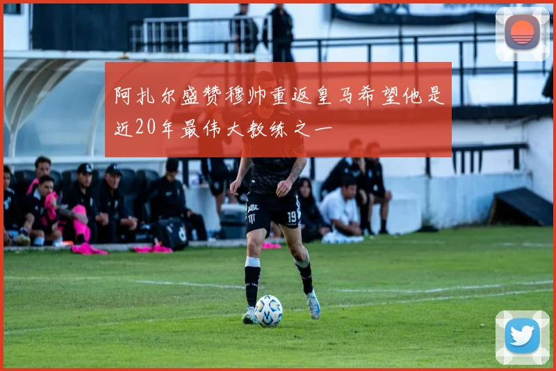 阿扎尔盛赞穆帅重返皇马希望他是近20年最伟大教练之一