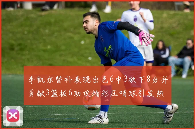 李凯尔替补表现出色6中3砍下8分并贡献3篮板6助攻精彩压哨球引发热议