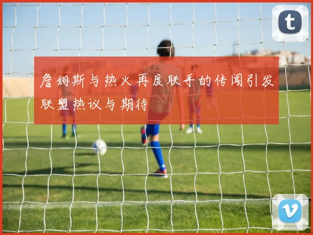 詹姆斯与热火再度联手的传闻引发联盟热议与期待