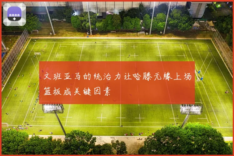 文班亚马的统治力让哈滕无缘上场篮板成关键因素