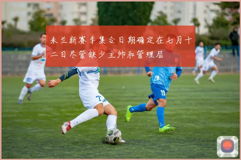 米兰新赛季集合日期确定在七月十二日尽管缺少主帅和管理层