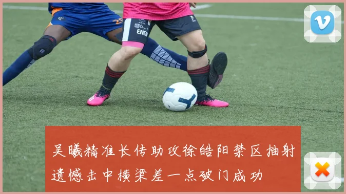 吴曦精准长传助攻徐皓阳禁区抽射遗憾击中横梁差一点破门成功