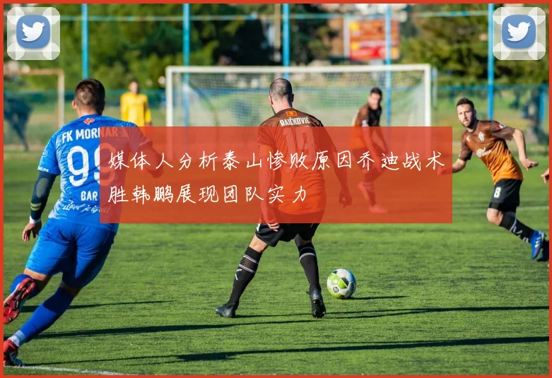 媒体人分析泰山惨败原因乔迪战术胜韩鹏展现团队实力