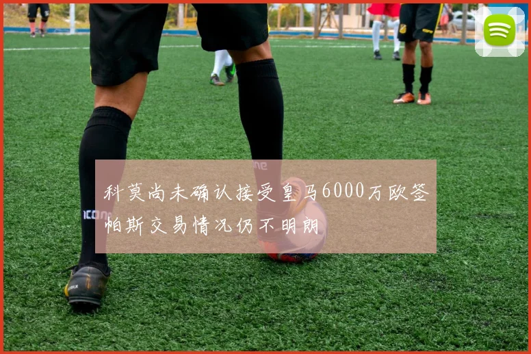 科莫尚未确认接受皇马6000万欧签帕斯交易情况仍不明朗