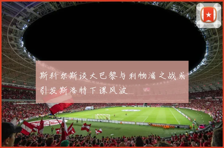 斯科尔斯谈大巴黎与利物浦之战或引发斯洛特下课风波