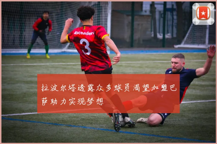 拉波尔塔透露众多球员渴望加盟巴萨助力实现梦想