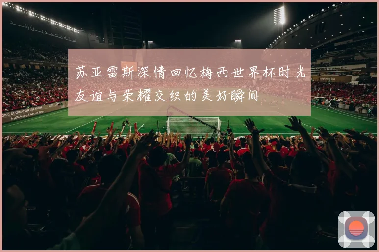 苏亚雷斯深情回忆梅西世界杯时光友谊与荣耀交织的美好瞬间