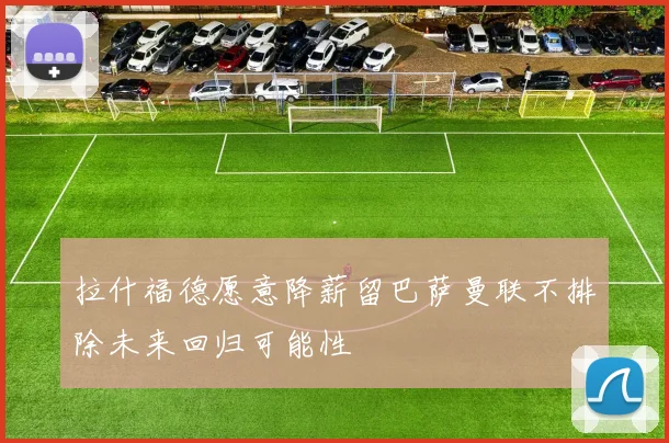 拉什福德愿意降薪留巴萨曼联不排除未来回归可能性