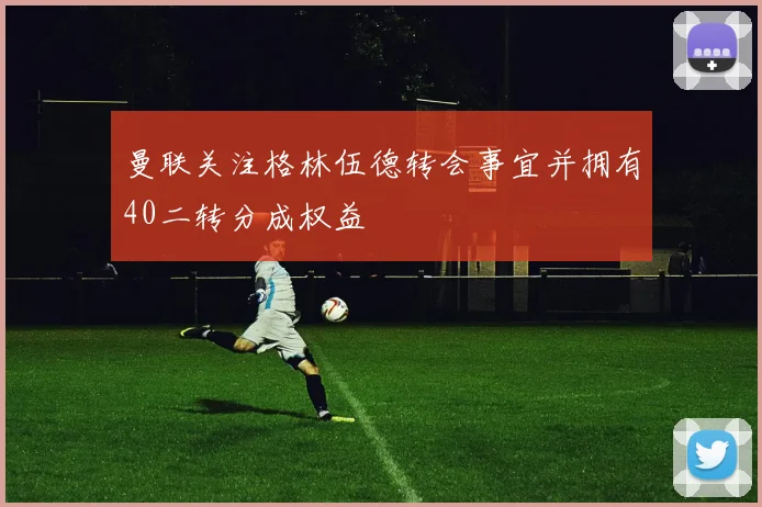 曼联关注格林伍德转会事宜并拥有40二转分成权益