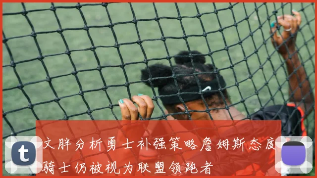 文胖分析勇士补强策略詹姆斯态度骑士仍被视为联盟领跑者