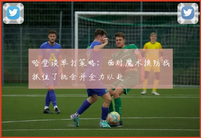 哈登谈单打策略：面对魔术换防我抓住了机会并全力以赴